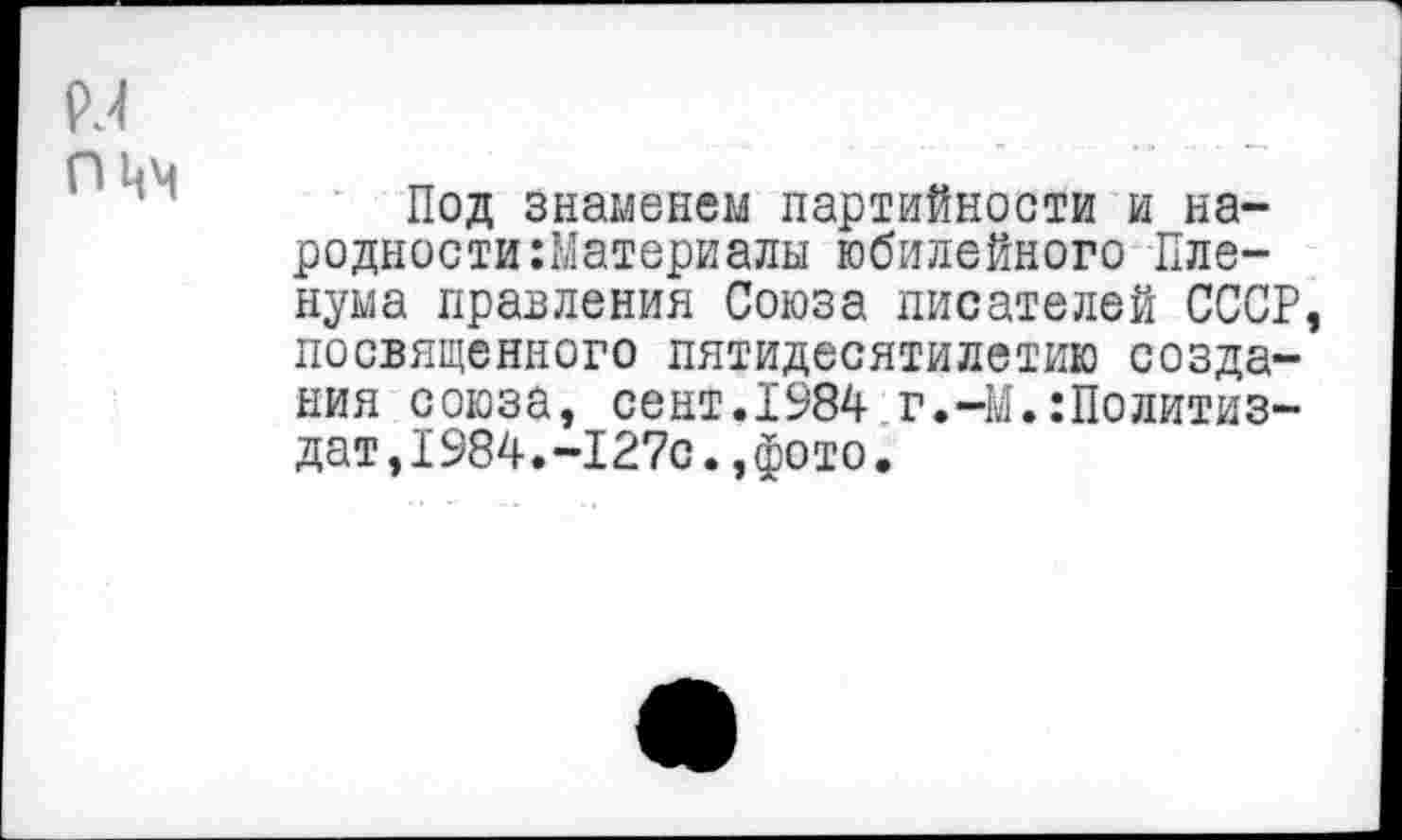 ﻿N
Под знаменем партийности и народности :Материалы юбилейного Пленума правления Союза писателей СССР, посвященного пятидесятилетию создания союза, сент.1984 г.-М.Политиздат ,I984.-127с.,фото.